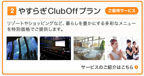 (2)やすらぎClubOff プラン[ご優待サービス]
リゾートやショッピングなど、暮らしを豊かにする多彩なメニューを特別価格でご提供します。
サービスのご紹介はこちら＞